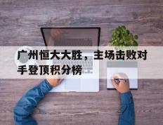 PG中国登录入口-关于广州恒大大胜，主场击败对手登顶积分榜的信息